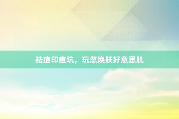 祛痘印痘坑，玩忽焕肤好意思肌